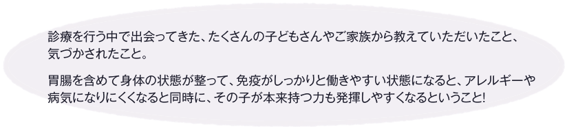 診療を行う中で出会ってきた、たくさんの子どもさんやご家族から教えていただいたこと、気づかされたこと。胃腸を含めて身体の状態が整って、免疫がしっかりと働きやすい状態になると、アレルギーや病気になりにくくなると同時に、その子が本来持つ力も発揮しやすくなるということ！